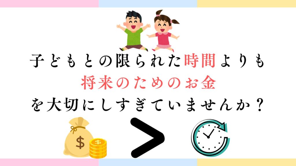 子どもとの限られた時間よりも将来のためのお金を大切にしすぎていませんか?